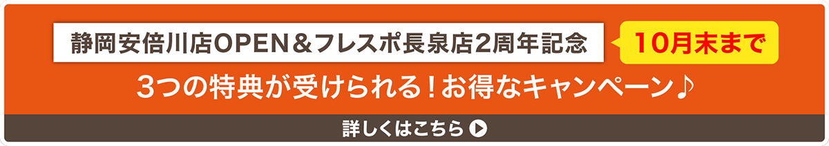 静岡安倍川店OPEN&フレスポ長泉店2周年記念 10月末まで 3つの特典が受けられる!お得なキャンペーン 詳しくはこちら