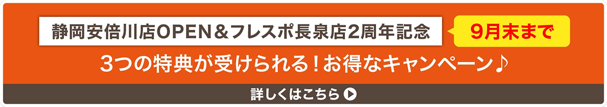 静岡安倍川店OPEN&フレスポ長泉店2周年記念 9月末まで 3つの特典が受けられる!お得なキャンペーン 詳しくはこちら