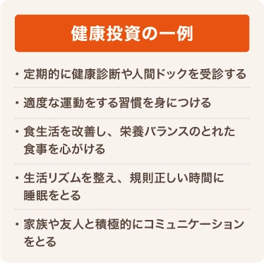 健康投資の一例 定期的に健康診断や人間ドックを受診する 適度な運動をする習慣を身につける 食生活を改善し、栄養バランスのとれた食事を心がける 生活リズムを整え、規則正しい時間に睡眠をとる 家族や友人と積極的にコミュニケーションをとる
